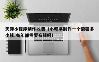 邓州天津小程序制作收费（小程序制作一个需要多少钱!每年都需要交钱吗）